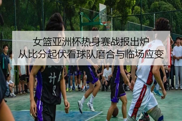 女篮亚洲杯热身赛战报出炉 从比分起伏看球队磨合与临场应变